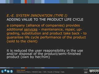 E.-E. SYSTEM INNOVATION (TYPE I)
ADDING VALUE TO THE PRODUCT LIFE CYCLE
a company (alliance of companies) provides
additional services - maintenance, repair, up-
grading, substitution and product take back - to
guarantee life cycle performance of the product
(sold to the client)

it is reduced the user reaponsibility in the use
and/or disposal of the product/semi-finished
product (own by her/him)


      Carlo Vezzoli
      Politecnico di Milano / INDACO dept. / DIS / Faculty of Design / Italy
 