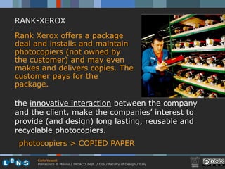 RANK-XEROX
Rank Xerox offers a package
deal and installs and maintain
photocopiers (not owned by
the customer) and may even
makes and delivers copies. The
customer pays for the
package.

the innovative interaction between the company
and the client, make the companies’ interest to
provide (and design) long lasting, reusable and
recyclable photocopiers.
 photocopiers > COPIED PAPER

     Carlo Vezzoli
     Politecnico di Milano / INDACO dept. / DIS / Faculty of Design / Italy
 