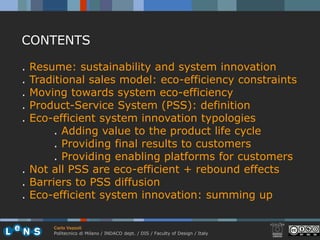 CONTENTS

. Resume: sustainability and system innovation
. Traditional sales model: eco-efficiency constraints
. Moving towards system eco-efficiency
. Product-Service System (PSS): definition
. Eco-efficient system innovation typologies
       . Adding value to the product life cycle
       . Providing final results to customers
       . Providing enabling platforms for customers
. Not all PSS are eco-efficient + rebound effects
. Barriers to PSS diffusion
. Eco-efficient system innovation: summing up

      Carlo Vezzoli
      Politecnico di Milano / INDACO dept. / DIS / Faculty of Design / Italy
 