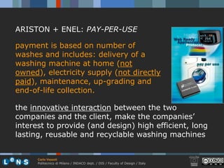 ARISTON + ENEL: PAY-PER-USE

payment is based on number of
washes and includes: delivery of a
washing machine at home (not
owned), electricity supply (not directly
paid), maintenance, up-grading and
end-of-life collection.

the innovative interaction between the two
companies and the client, make the companies’
interest to provide (and design) high efficient, long
lasting, reusable and recyclable washing machines


      Carlo Vezzoli
      Politecnico di Milano / INDACO dept. / DIS / Faculty of Design / Italy
 