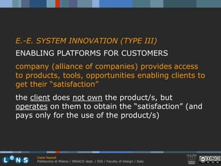 E.-E. SYSTEM INNOVATION (TYPE III)
ENABLING PLATFORMS FOR CUSTOMERS
company (alliance of companies) provides access
to products, tools, opportunities enabling clients to
get their “satisfaction”
the client does not own the product/s, but
operates on them to obtain the “satisfaction” (and
pays only for the use of the product/s)




      Carlo Vezzoli
      Politecnico di Milano / INDACO dept. / DIS / Faculty of Design / Italy
 