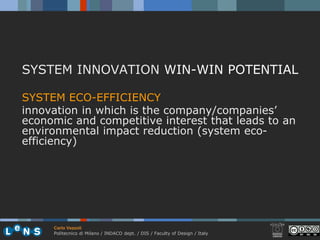 SYSTEM INNOVATION WIN-WIN POTENTIAL

SYSTEM ECO-EFFICIENCY
innovation in which is the company/companies’
economic and competitive interest that leads to an
environmental impact reduction (system eco-
efficiency)




     Carlo Vezzoli
     Politecnico di Milano / INDACO dept. / DIS / Faculty of Design / Italy
 