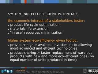 SYSTEM INN. ECO-EFFICIENT POTENTIALS

the economic interest of a stakeholders foster:
. product life cycle optimization
. materials life extension
. “in use” resources minimization

higher system eco-efficiency given too by:
. provider: higher available investiment to allowing
  most advanced and effcient technologies
. product sharing > faster replacement of ware out
  products with new and more eco-efficient ones (on
  equal number of units produced in time)

     Carlo Vezzoli
     Politecnico di Milano / INDACO dept. / DIS / Faculty of Design / Italy
 