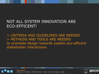 NOT ALL SYSTEM INNOVATION ARE
ECO-EFFICENT!

> CRITERIA AND GUIDELINES ARE NEEDED
> METHODS AND TOOLS ARE NEEDED
to orientate design towards system eco-efficent
stakeholder interactions




     Carlo Vezzoli
     Politecnico di Milano / INDACO dept. / DIS / Faculty of Design / Italy
 