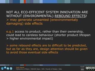 NOT ALL ECO-EFFICENT SYSTEM INNOVATION ARE
WITHOUT (ENVIRONMENTAL) REBOUND EFFECTS!
> may generate unwanted (enevironmentaly
damaging) side effects

e.g.1 access to product, rather than their ownership,
could lead to careless behaviour (shorter product lifespan
> higher environmental impact)

> some rebound effects are to difficult to be predicted,
but as far as they are, design attention should be given
to avoid those eventual side effects




      Carlo Vezzoli
      Politecnico di Milano / INDACO dept. / DIS / Faculty of Design / Italy
 