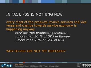 IN FACT, PSS IS NOTHING NEW

every most of the products involve services and vice
versa and change towards service economy is
happening anyway
      services (not products) generate:
      . more than 50 % of GDP in Europe
      . more than 75% of GDP in USA


WHY EE-PSS ARE NOT YET DIFFUSED?



     Carlo Vezzoli
     Politecnico di Milano / INDACO dept. / DIS / Faculty of Design / Italy
 