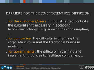 BARRIERS FOR THE ECO-EFFICIENT PSS DIFFUSION:

. for the customers/users: in industrialized contexts
  the cultural shift necessary in accepting
  behavioural change, e.g. a ownerless consumption,
  …
. for companies: the difficulty in changing the
  corporate culture and the traditional business
  model, …
. for governments: the difficulty in defining and
  implementing policies to facilitate companies, …


      Carlo Vezzoli
      Politecnico di Milano / INDACO dept. / DIS / Faculty of Design / Italy
 
