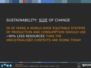 SUSTAINABILITY: SIZE OF CHANGE

IN 50 YEARS A WORLD-WIDE EQUITABLE SYSTEMS
OF PRODUCTION AND CONSUMPTION SHOULD USE
~90% LESS RESOURCES THAN THE
INDUSTRIALISED CONTEXTS ARE DOING TODAY




    Carlo Vezzoli
    Politecnico di Milano / INDACO dept. / DIS / Faculty of Design / Italy
 