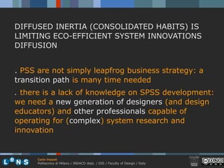 DIFFUSED INERTIA (CONSOLIDATED HABITS) IS
LIMITING ECO-EFFICIENT SYSTEM INNOVATIONS
DIFFUSION


. PSS are not simply leapfrog business strategy: a
transition path is many time needed
. there is a lack of knowledge on SPSS development:
we need a new generation of designers (and design
educators) and other professionals capable of
operating for (complex) system research and
innovation


      Carlo Vezzoli
      Politecnico di Milano / INDACO dept. / DIS / Faculty of Design / Italy
 