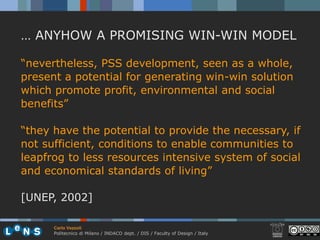 … ANYHOW A PROMISING WIN-WIN MODEL

“nevertheless, PSS development, seen as a whole,
present a potential for generating win-win solution
which promote profit, environmental and social
benefits”

“they have the potential to provide the necessary, if
not sufficient, conditions to enable communities to
leapfrog to less resources intensive system of social
and economical standards of living”

[UNEP, 2002]

      Carlo Vezzoli
      Politecnico di Milano / INDACO dept. / DIS / Faculty of Design / Italy
 
