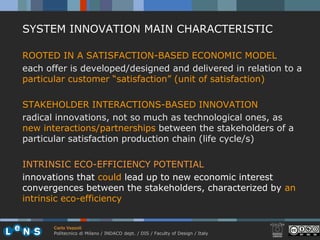 SYSTEM INNOVATION MAIN CHARACTERISTIC

ROOTED IN A SATISFACTION-BASED ECONOMIC MODEL
each offer is developed/designed and delivered in relation to a
particular customer “satisfaction” (unit of satisfaction)

STAKEHOLDER INTERACTIONS-BASED INNOVATION
radical innovations, not so much as technological ones, as
new interactions/partnerships between the stakeholders of a
particular satisfaction production chain (life cycle/s)

INTRINSIC ECO-EFFICIENCY POTENTIAL
innovations that could lead up to new economic interest
convergences between the stakeholders, characterized by an
intrinsic eco-efficiency


       Carlo Vezzoli
       Politecnico di Milano / INDACO dept. / DIS / Faculty of Design / Italy
 