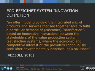 ECO-EFFICINET SYSTEM INNOVATION
DEFINITION:
“an offer model providing the integrated mix of
products and services that are together able to fulfil
a particular demand of (customer) “satisfaction”,
based on innovative interactions between the
stakeholders of the value production system
(satisfaction system), where the economic and
competitive interest of the providers continuously
seek after environmentally beneficial new solutions”

[VEZZOLI, 2010]


      Carlo Vezzoli
      Politecnico di Milano / INDACO dept. / DIS / Faculty of Design / Italy
 