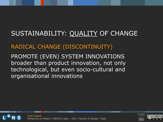 SUSTAINABILITY: QUALITY OF CHANGE

RADICAL CHANGE (DISCONTINUITY)
PROMOTE (EVEN) SYSTEM INNOVATIONS
broader than product innovation, not only
technological, but even socio-cultural and
organisational innovations




      Carlo Vezzoli
      Politecnico di Milano / INDACO dept. / DIS / Faculty of Design / Italy
 