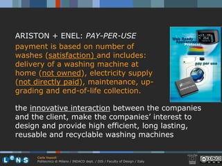ARISTON + ENEL: PAY-PER-USE
payment is based on number of
washes (satisfaction) and includes:
delivery of a washing machine at
home (not owned), electricity supply
(not directly paid), maintenance, up-
grading and end-of-life collection.

the innovative interaction between the companies
and the client, make the companies’ interest to
design and provide high efficient, long lasting,
reusable and recyclable washing machines

     Carlo Vezzoli
     Politecnico di Milano / INDACO dept. / DIS / Faculty of Design / Italy
 