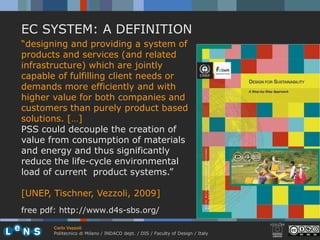 EC SYSTEM: A DEFINITION
“designing and providing a system of
products and services (and related
infrastructure) which are jointly
capable of fulfilling client needs or
demands more efficiently and with
higher value for both companies and
customers than purely product based
solutions. […]
PSS could decouple the creation of
value from consumption of materials
and energy and thus significantly
reduce the life-cycle environmental
load of current product systems.”

[UNEP, Tischner, Vezzoli, 2009]
free pdf: http://www.d4s-sbs.org/

       Carlo Vezzoli
       Politecnico di Milano / INDACO dept. / DIS / Faculty of Design / Italy
 
