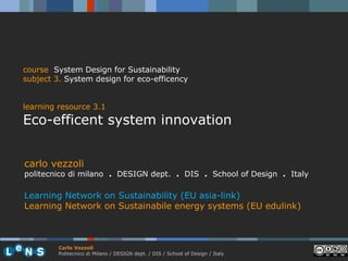 course System Design for Sustainability
subject 3. System design for eco-efficency


learning resource 3.1
Eco-efficent system innovation


carlo vezzoli
politecnico di milano . DESIGN dept. . DIS . School of Design . Italy

Learning Network on Sustainability (EU asia-link)
Learning Network on Sustainabile energy systems (EU edulink)



         Carlo Vezzoli
         Politecnico di Milano / DESIGN dept. / DIS / School of Design / Italy
 