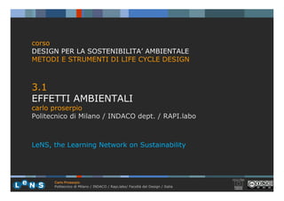 corso
DESIGN PER LA SOSTENIBILITA’ AMBIENTALE
METODI E STRUMENTI DI LIFE CYCLE DESIGN



3.1
EFFETTI AMBIENTALI
carlo proserpio
Politecnico di Milano / INDACO dept. / RAPI.labo



LeNS, the Learning Network on Sustainability




      Carlo Proserpio
      Politecnico di Milano / INDACO / Rapi,labo/ Facoltà del Design / Italia
 