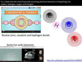 3.1.1 State that the most frequently occurring chemical elements in living things are
carbon, hydrogen, oxygen and nitrogen.




 Review ionic, covalent and hydrogen bonds


       Some fun with elements




                                                        http://en.wikipedia.org/wiki/File:CHONPS.
 