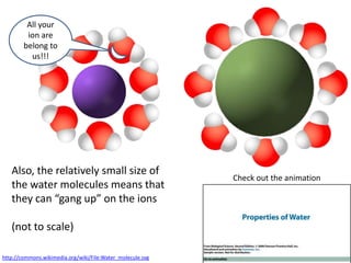 All your
         ion are
        belong to
          us!!!




   Also, the relatively small size of
                                                            Check out the animation
   the water molecules means that
   they can “gang up” on the ions

   (not to scale)

http://commons.wikimedia.org/wiki/File:Water_molecule.svg
 