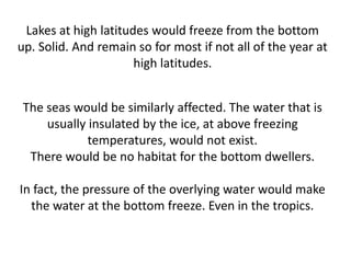 Lakes at high latitudes would freeze from the bottom
up. Solid. And remain so for most if not all of the year at
                      high latitudes.


 The seas would be similarly affected. The water that is
     usually insulated by the ice, at above freezing
             temperatures, would not exist.
  There would be no habitat for the bottom dwellers.

In fact, the pressure of the overlying water would make
  the water at the bottom freeze. Even in the tropics.
 