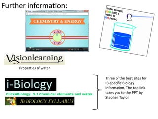 Further information:




     Properties of water

                           Three of the best sites for
                           IB-specific Biology
                           information. The top link
                           takes you to the PPT by
                           Stephen Taylor
 
