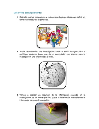 Desarrollo del Experimento:
1. Reúnete con tus compañeros y realicen una lluvia de ideas para definir un
tema de interés para el periódico.
2. Ahora, realizaremos una investigación sobre el tema escogido para el
periódico, podemos hacer uso de un computador con internet para la
investigación, una enciclopedia o libros.
3. Vamos a realizar un resumen de la información obtenida en la
investigación, de tal forma que sólo quede la información más relevante e
interesante para nuestro periódico.
 