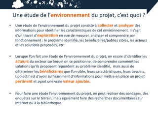 Une étude de l’environnement du projet, c’est quoi ?
•    Une étude de l’environnement du projet consiste à collecter et analyser des
     informations pour identifier les caractéristiques de cet environnement. Il s’agit
     d’un travail d’exploration en vue de mesurer, analyser et comprendre son
     fonctionnement : le problème identifié, les bénéficiaires/publics cibles, les acteurs
     et les solutions proposées, etc.

•    Lorsque l’on fait une étude de l’environnement du projet, on essaie d’identifier les
     acteurs du secteur sur lequel on se positionne, de comprendre comment les
     solutions qu’ils proposent répondent au problème identifié, mais aussi de
     déterminer les bénéficiaires que l’on cible, leurs caractéristiques, leurs besoins.
     L’objectif est d’avoir suffisamment d’informations pour mettre en place un projet
     pertinent et ayant une vraie valeur ajoutée.

•    Pour faire une étude l’environnement du projet, on peut réaliser des sondages, des
     enquêtes sur le terrain, mais également faire des recherches documentaires sur
     Internet ou à la bibliothèque.
 