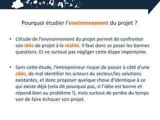 Pourquoi étudier l’environnement du projet ?

• L’étude de l’environnement du projet permet de confronter
  son idée de projet à la réalité. Il faut donc se poser les bonnes
  questions. Et ne surtout pas négliger cette étape importante.

• Sans cette étude, l’entrepreneur risque de passer à côté d’une
  cible, de mal identifier les acteurs du secteur/les solutions
  existantes, et donc proposer quelque chose d’identique à ce
  qui existe déjà (cela dit pourquoi pas, si l’idée est bonne et
  répond bien au problème !), mais surtout de perdre du temps
  voir de faire échouer son projet.
 