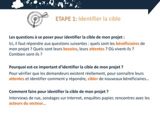 ETAPE 1: Identifier la cible

Les questions à se poser pour identifier la cible de mon projet :
Ici, il faut répondre aux questions suivantes : quels sont les bénéficiaires de
mon projet ? Quels sont leurs besoins, leurs attentes ? Où vivent-ils ?
Combien sont-ils ?

Pourquoi est-ce important d’identifier la cible de mon projet ?
Pour vérifier que les demandeurs existent réellement, pour connaître leurs
attentes et identifier comment y répondre, cibler de nouveaux bénéficiaires…

Comment faire pour identifier la cible de mon projet ?
Interviews de rue, sondages sur Internet, enquêtes papier, rencontres avec les
acteurs du secteur…
 