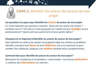 ETAPE 2: Identifier les acteurs de secteur de mon
                                  projet
Les questions à se poser pour identifier les acteurs de secteur de mon projet :
Ici, il faut répondre aux questions suivantes : Quels sont les acteurs du secteur ?
Combien sont-ils ? Où sont-ils ? Que proposent-ils ? Quelle est leur stratégie ou leur
positionnement ? Quels sont leurs points forts et leurs points faibles ?

Pourquoi est-ce important d’identifier les acteurs de secteur de mon projet ?
Pour identifier les acteurs du secteur qui proposent déjà une solution au problème
identifié, connaître leurs forces et leurs faiblesses, voir si et comment on peut
combler leurs faiblesses, proposer une solution nouvelle et/ou complémentaire…

Comment faire pour identifier les acteurs du secteur de mon projet ?
Rencontrer les entreprises et associations « concurrentes » (ou futures partenaires
!), collecter des informations sur Internet…
 