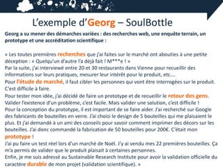 L’exemple d’Georg – SoulBottle
Georg a su mener des démarches variées : des recherches web, une enquête terrain, un
prototype et une accréditation scientifique :

« Les toutes premières recherches que j’ai faites sur le marché ont abouties à une petite
déception : « Quelqu’un d’autre l’a déjà fait ! M***e ! »
Par la suite, j’ai interviewé entre 20 et 30 restaurants dans Vienne pour recueillir des
informations sur leurs pratiques, mesurer leur intérêt pour le produit, etc….
Pour l’étude de marché, il faut cibler les personnes qui vont être interrogées sur le produit.
C’est difficile à faire.
Pour tester mon idée, j’ai décidé de faire un prototype et de recueillir le retour des gens.
Valider l’existence d’un problème, c’est facile. Mais valider une solution, c’est difficile !
Pour la conception du prototype, il est important de se faire aider. J’ai recherché sur Google
des fabricants de bouteilles en verre. J’ai choisi le design de 5 bouteilles qui me plaisaient le
plus. Et j’ai demandé à un ami des conseils pour savoir comment imprimer des décors sur les
bouteilles. J’ai donc commandé la fabrication de 50 bouteilles pour 200€. C’était mon
prototype !
J’ai pu faire un test réel lors d’un marché de Noël. J’y ai vendu mes 22 premières bouteilles. Ça
m’a permis de valider que le produit plaisait à certaines personnes.
Enfin, je me suis adressé au Sustainable Research Institute pour avoir la validation officielle du
caractère durable de mon projet (validation scientifique). »
 