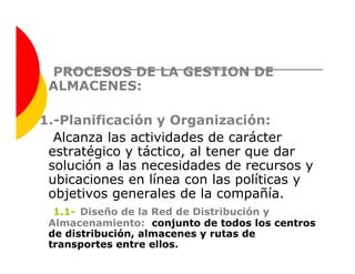 PROCESOS DE LA GESTION DE
 ALMACENES:

1.-Planificación y Organización:
  Alcanza las actividades de carácter
 estratégico y táctico, al tener que dar
 solución a las necesidades de recursos y
 ubicaciones en línea con las políticas y
 objetivos generales de la compañía.
  1.1- Diseño de la Red de Distribución y
 Almacenamiento: conjunto de todos los centros
 de distribución, almacenes y rutas de
 transportes entre ellos.
 