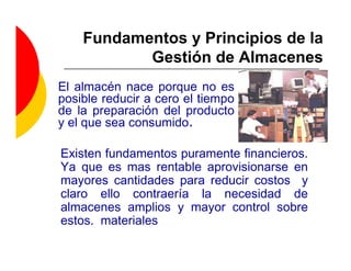 Fundamentos y Principios de la
           Gestión de Almacenes
El almacén nace porque no es
posible reducir a cero el tiempo
de la preparación del producto
y el que sea consumido.

Existen fundamentos puramente financieros.
Ya que es mas rentable aprovisionarse en
mayores cantidades para reducir costos y
claro ello contraería la necesidad de
almacenes amplios y mayor control sobre
estos. materiales
 