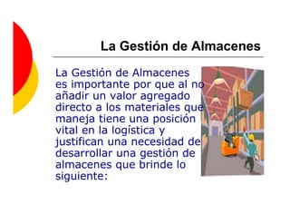 La Gestión de Almacenes
La Gestión de Almacenes
es importante por que al no
añadir un valor agregado
directo a los materiales que
maneja tiene una posición
vital en la logística y
justifican una necesidad de
desarrollar una gestión de
almacenes que brinde lo
siguiente:
 