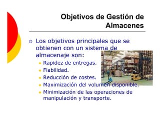 Objetivos de Gestión de
                     Almacenes

Los objetivos principales que se
obtienen con un sistema de
almacenaje son:
  Rapidez de entregas.
  Fiabilidad.
  Reducción de costes.
  Maximización del volumen disponible.
  Minimización de las operaciones de
  manipulación y transporte.
 