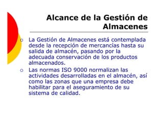Alcance de la Gestión de
                    Almacenes
La Gestión de Almacenes está contemplada
desde la recepción de mercancías hasta su
salida de almacén, pasando por la
adecuada conservación de los productos
almacenados.
Las normas ISO 9000 normalizan las
actividades desarrolladas en el almacén, así
como las zonas que una empresa debe
habilitar para el aseguramiento de su
sistema de calidad.
 
