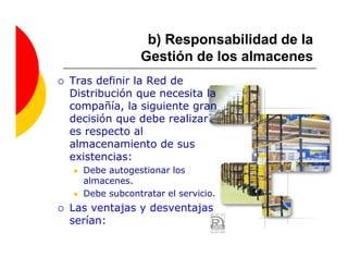 b) Responsabilidad de la
               Gestión de los almacenes
Tras definir la Red de
Distribución que necesita la
compañía, la siguiente gran
decisión que debe realizar
es respecto al
almacenamiento de sus
existencias:
  Debe autogestionar los
  almacenes.
  Debe subcontratar el servicio.
Las ventajas y desventajas
serían:
 
