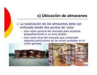 c) Ubicación de almacenes

La localización de los almacenes debe ser
enfocada desde dos puntos de vista:
  Una visión general del mercado para acotarse
  geográficamente a un área amplia.
  Una visión local del mercado que contemple
  aspectos particulares de las zonas acotadas en la
  visión general.
 