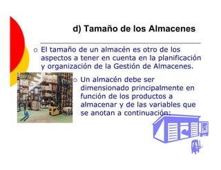 d) Tamaño de los Almacenes

El tamaño de un almacén es otro de los
aspectos a tener en cuenta en la planificación
y organización de la Gestión de Almacenes.
           Un almacén debe ser
           dimensionado principalmente en
           función de los productos a
           almacenar y de las variables que
           se anotan a continuación:
 