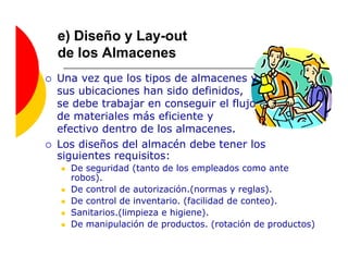 e) Diseño y Lay-out
de los Almacenes
Una vez que los tipos de almacenes y
sus ubicaciones han sido definidos,
se debe trabajar en conseguir el flujo
de materiales más eficiente y
efectivo dentro de los almacenes.
Los diseños del almacén debe tener los
siguientes requisitos:
  De seguridad (tanto de los empleados como ante
  robos).
  De control de autorización.(normas y reglas).
  De control de inventario. (facilidad de conteo).
  Sanitarios.(limpieza e higiene).
  De manipulación de productos. (rotación de productos)
 