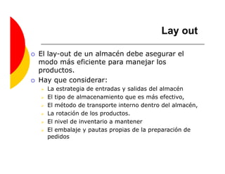 Lay out

El lay-out de un almacén debe asegurar el
modo más eficiente para manejar los
productos.
Hay que considerar:
  La estrategia de entradas y salidas del almacén
  El tipo de almacenamiento que es más efectivo,
  El método de transporte interno dentro del almacén,
  La rotación de los productos.
  El nivel de inventario a mantener
  El embalaje y pautas propias de la preparación de
  pedidos
 