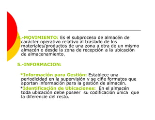 4.-MOVIMIENTO: Es el subproceso de almacén de
  carácter operativo relativo al traslado de los
  materiales/productos de una zona a otra de un mismo
  almacén o desde la zona de recepción a la ubicación
  de almacenamiento.

5.-INFORMACION:

 *Información para Gestión: Establece una
 periodicidad en la supervisión y se ciñe formatos que
 aportan información para la gestión de almacén.
 *Identificación de Ubicaciones: En el almacén
 toda ubicación debe poseer su codificación única que
 la diferencie del resto.
 