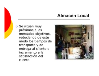 Almacén Local

Se sitúan muy
próximos a los
mercados objetivos,
reduciendo de este
modo los tiempos de
transporte y de
entrega al cliente e
incremento a la
satisfacción del
cliente.
 