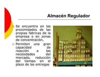 Almacén Regulador

Se encuentra en las
proximidades de las
propias fabricas de la
empresa o en zonas
de concentración.
Permiten una gran
capacidad           de
reacción      a    las
necesidades        del
mercado,     reducción
del tiempo en el
plazo de las entregas
 