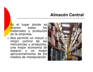 Almacén Central

Es el lugar donde se
reúnen     todos    los
materiales y productos
de la empresa.
Nos permite un mayor y
mejor control de las
mercancías y productos,
una mejor economía de
espacio y un mejor
aprovechamiento de los
medios de manipulación
 