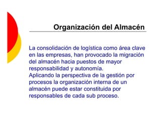 Organización del Almacén

La consolidación de logística como área clave
en las empresas, han provocado la migración
del almacén hacia puestos de mayor
responsabilidad y autonomía.
Aplicando la perspectiva de la gestión por
procesos la organización interna de un
almacén puede estar constituida por
responsables de cada sub proceso.
 
