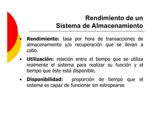 Rendimiento de un
                 Sistema de Almacenamiento
•   Rendimiento: tasa por hora de transacciones de
    almacenamiento y/o recuperación que se llevan a
    cabo.
•   Utilización: relación entre el tiempo que se utiliza
    realmente el sistema para realizar su función y el
    tiempo que éste está disponible.
•   Disponibilidad:      proporción de tiempo que el
    sistema es capaz de funcionar sin estropearse.
 