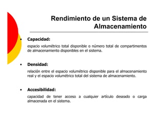 Rendimiento de un Sistema de
                             Almacenamiento
•   Capacidad:
    espacio volumétrico total disponible o número total de compartimentos
    de almacenamiento disponibles en el sistema.


•   Densidad:
    relación entre el espacio volumétrico disponible para el almacenamiento
    real y el espacio volumétrico total del sistema de almacenamiento.


•   Accesibilidad:
    capacidad de tener acceso a cualquier artículo deseado o carga
    almacenada en el sistema.
 