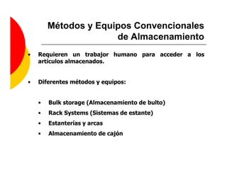 Métodos y Equipos Convencionales
                      de Almacenamiento
•   Requieren un trabajor humano para acceder a los
    artículos almacenados.


•   Diferentes métodos y equipos:


    •   Bulk storage (Almacenamiento de bulto)
    •   Rack Systems (Sistemas de estante)
    •   Estanterías y arcas
    •   Almacenamiento de cajón
 