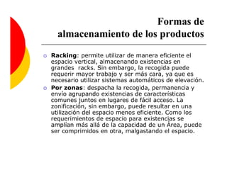 Formas de
  almacenamiento de los productos
Racking: permite utilizar de manera eficiente el
espacio vertical, almacenando existencias en
grandes racks. Sin embargo, la recogida puede
requerir mayor trabajo y ser más cara, ya que es
necesario utilizar sistemas automáticos de elevación.
Por zonas: despacha la recogida, permanencia y
envío agrupando existencias de características
comunes juntos en lugares de fácil acceso. La
zonificación, sin embargo, puede resultar en una
utilización del espacio menos eficiente. Como los
requerimientos de espacio para existencias se
amplían más allá de la capacidad de un Área, puede
ser comprimidos en otra, malgastando el espacio.
 